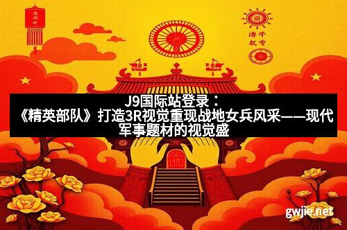 J9国际站登录：《精英部队》打造3R视觉重现战地女兵风采——现代军事题材的视觉盛宴